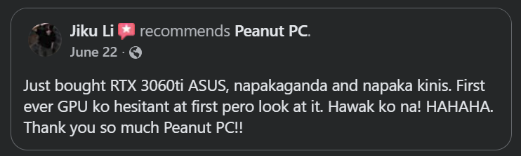Original Facebook recommendation from Jiku: Just bought RTX 3060ti ASUS, napakaganda and napaka kinis. First ever GPU ko hesitant at first pero look at it. Hawak ko na! HAHAHA. Thank you so much Peanut PC!