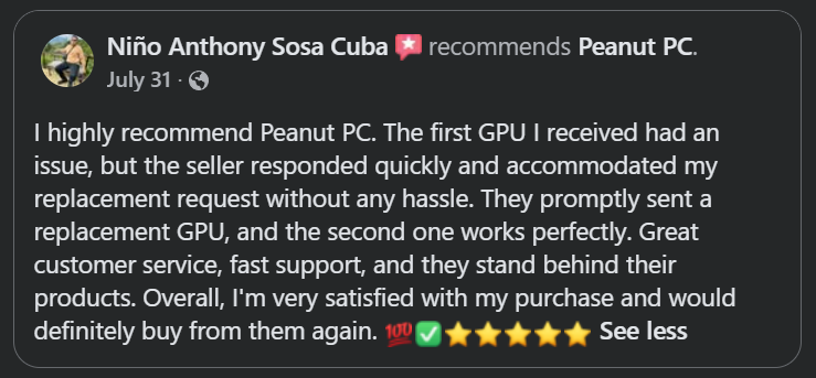 Original Facebook recommendation from Niño: I highly recommend Peanut PC. The first GPU I received had an issue, but the seller responded quickly and accommodated my replacement request without any hassle. They promptly sent a replacement GPU, and the second one works perfectly. Great customer service, fast support, and they stand behind their products. Overall, I’m very satisfied with my purchase and would definitely buy from them again.